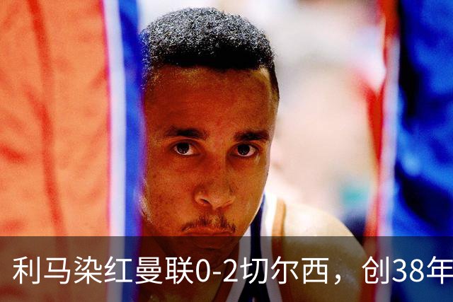利马染红曼联0-2切尔西，创38年最差恐入降级区！不换卡里克难转运