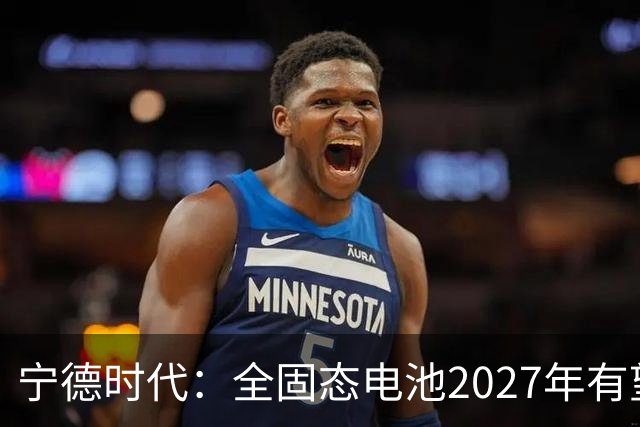 宁德时代：全固态电池2027年有望实现小批量生产